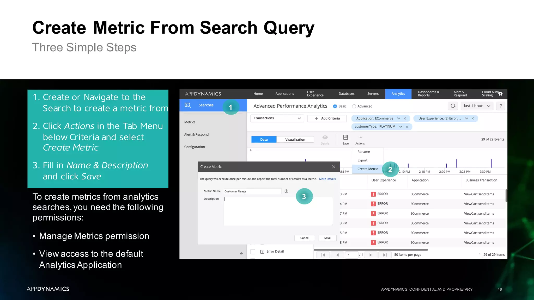 APPDYNAMICS CONFIDENTIAL AND PROPRIETARY 48
Create Metric From Search Query
Three Simple Steps
1. Create or Navigate to the
Search to create a metric from
2. Click Actions in the Tab Menu
below Criteria and select
Create Metric
3. Fill in Name & Description
and click Save
1
2
3To create metrics from analytics
searches,you need the following
permissions:
• Manage Metrics permission
• View access to the default
Analytics Application
 
