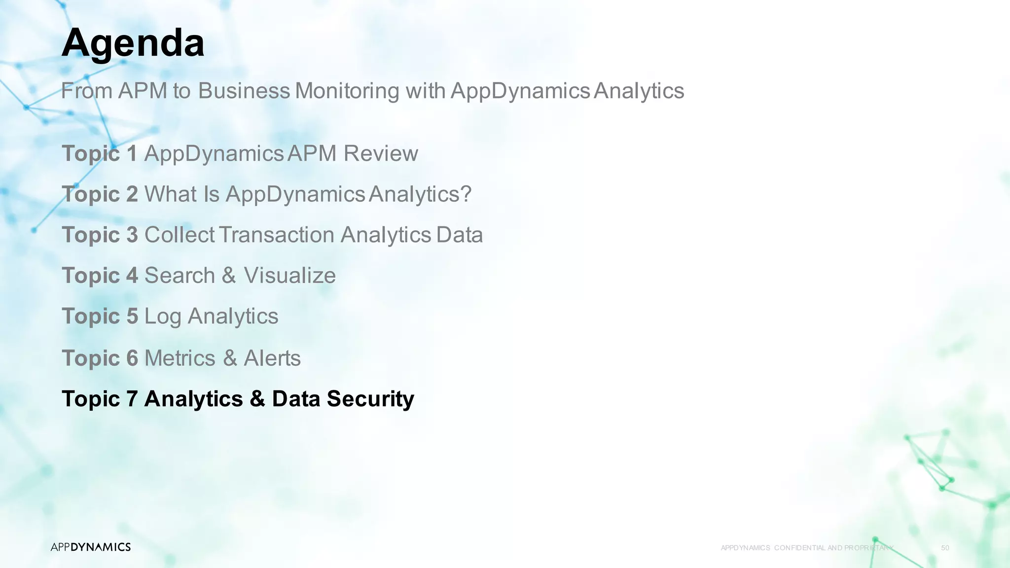 APPDYNAMICS CONFIDENTIAL AND PROPRIETARY 50
Topic 1 AppDynamicsAPM Review
Topic 2 What Is AppDynamicsAnalytics?
Topic 3 Collect Transaction Analytics Data
Topic 4 Search & Visualize
Topic 5 Log Analytics
Topic 6 Metrics & Alerts
Topic 7 Analytics & Data Security
Agenda
From APM to Business Monitoring with AppDynamicsAnalytics
 