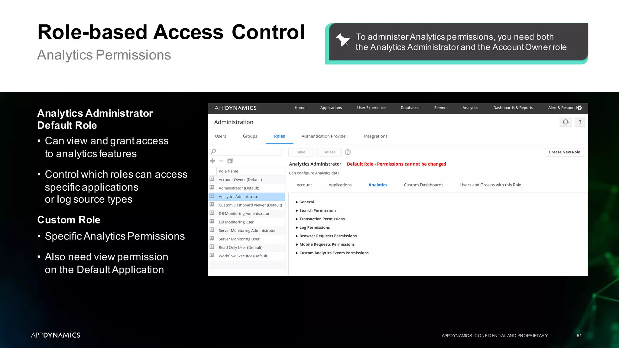 APPDYNAMICS CONFIDENTIAL AND PROPRIETARY 51
Role-based Access Control
Analytics Permissions
Analytics Administrator
Default Role
• Can view and grantaccess
to analytics features
• Control which roles can access
specific applications
or log source types
Custom Role
• Specific Analytics Permissions
• Also need view permission
on the DefaultApplication
To administer Analytics permissions, you need both
the Analytics Administrator and the AccountOwner role
 