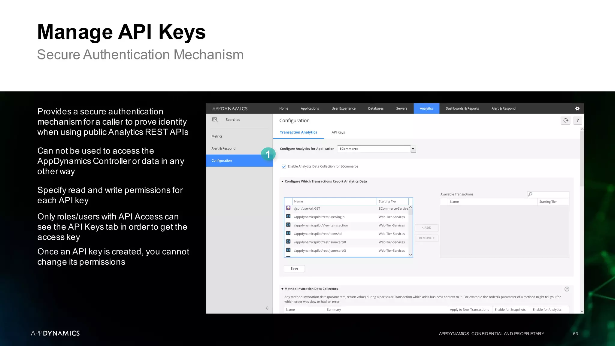APPDYNAMICS CONFIDENTIAL AND PROPRIETARY 53
Manage API Keys
Secure Authentication Mechanism
Provides a secure authentication
mechanism for a caller to prove identity
when using public Analytics REST APIs
Can not be used to access the
AppDynamics Controller or data in any
other way
Specify read and write permissions for
each API key
Only roles/users with API Access can
see the API Keys tab in order to get the
access key
Once an API key is created, you cannot
change its permissions
 