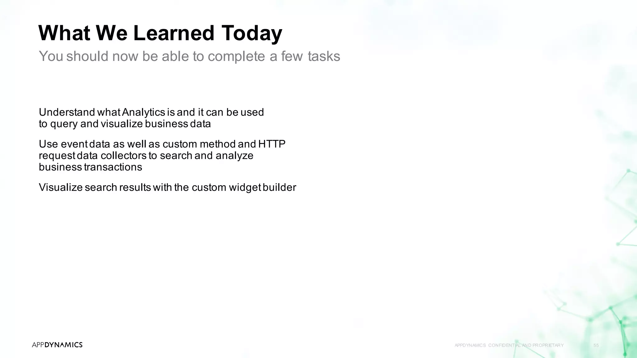 What We Learned Today
APPDYNAMICS CONFIDENTIAL AND PROPRIETARY 55
Understand whatAnalytics is and it can be used
to query and visualize business data
Use eventdata as well as custom method and HTTP
requestdata collectors to search and analyze
business transactions
Visualize search results with the custom widgetbuilder
You should now be able to complete a few tasks
 