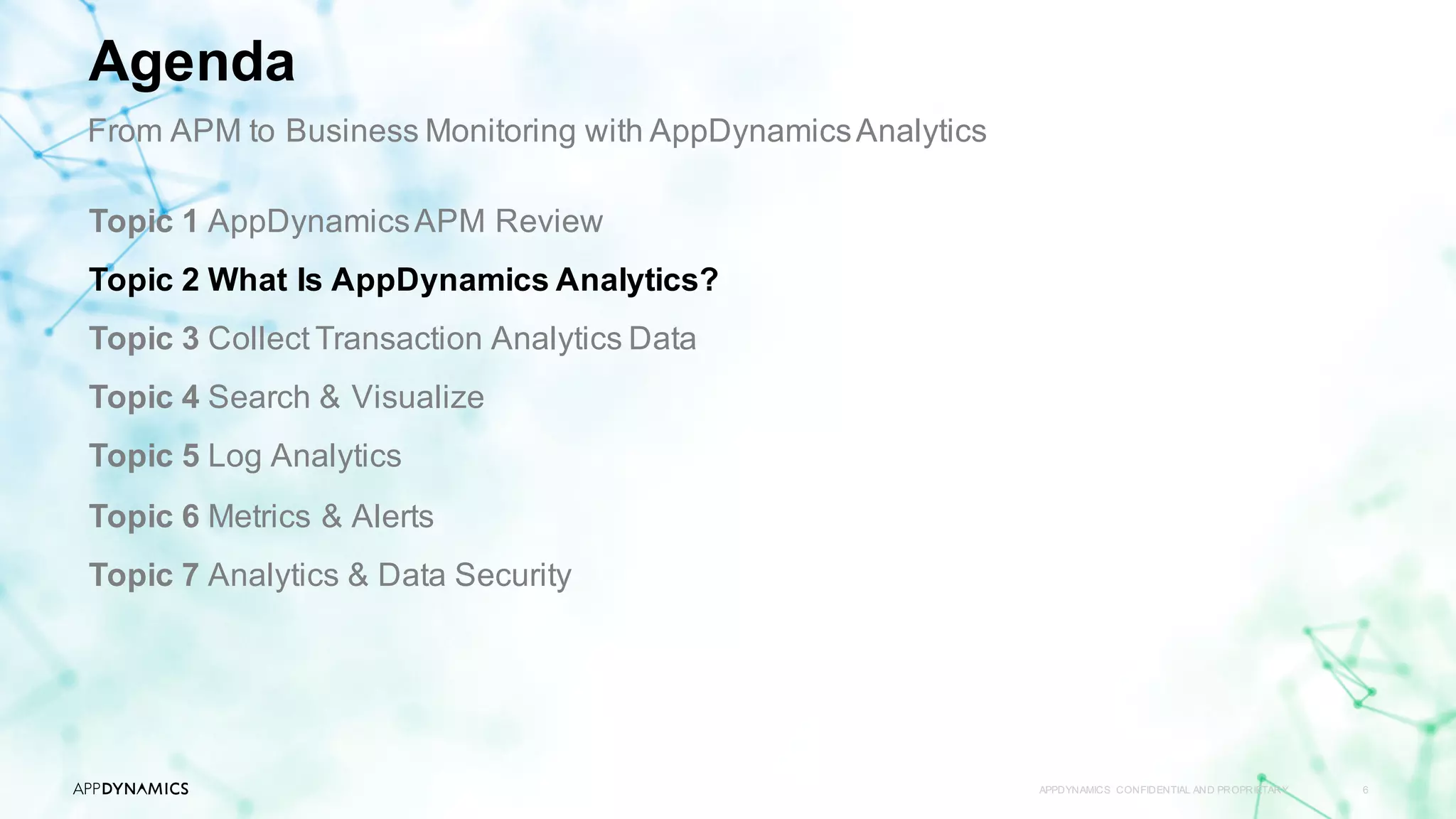 APPDYNAMICS CONFIDENTIAL AND PROPRIETARY 6
Topic 1 AppDynamicsAPM Review
Topic 2 What Is AppDynamics Analytics?
Topic 3 Collect Transaction Analytics Data
Topic 4 Search & Visualize
Topic 5 Log Analytics
Topic 6 Metrics & Alerts
Topic 7 Analytics & Data Security
Agenda
From APM to Business Monitoring with AppDynamicsAnalytics
 