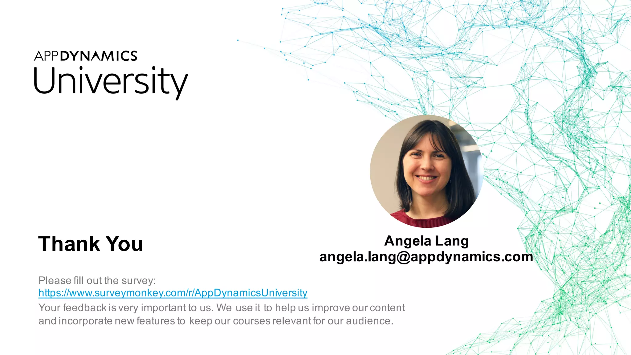 Thank You
Please fill out the survey:
https://www.surveymonkey.com/r/AppDynamicsUniversity
Your feedback is very important to us. We use it to help us improve our content
and incorporate new features to keep our courses relevantfor our audience.
Angela Lang
angela.lang@appdynamics.com
 