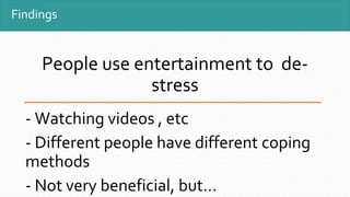Findings
People use entertainment to de-
stress
- Watching videos , etc
- Different people have different coping
methods
- Not very beneficial, but…
 