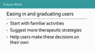 Future Work
Easing in and graduating users
- Start with familiar activities
- Suggest more therapeutic strategies
- Help users make these decisions on
their own
 