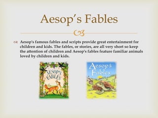 
 Aesop's famous fables and scripts provide great entertainment for
children and kids. The fables, or stories, are all very short so keep
the attention of children and Aesop's fables feature familiar animals
loved by children and kids.
Aesop’s Fables
 