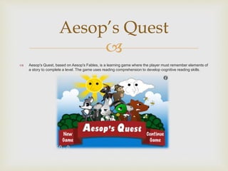 
 Aesop's Quest, based on Aesop's Fables, is a learning game where the player must remember elements of
a story to complete a level. The game uses reading comprehension to develop cognitive reading skills.
Aesop’s Quest
 