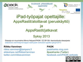 iPad-työpajat opettajille:

AppsRastit/aloittavat (peruskäyttö)
ja
AppsRastit/jatkavat
Syksy 2013
Diasarja on muunnelma Minna Helysen/PAOK CC BY-SA -lisensoidusta diasarjasta:
slideshare.net/mhelynen/appsi-rastit-paok-verkoston-opeille-syksyll-2013

Riikka Vanninen
riikka.vanninen@tampere.fi
slideshare.net/RiikkaVanninen
twitter.com/riikkavanninen

PAOK
paokhanke.ning.com
#paokhanke (Twitter)
facebook.com/PAOK-verkosto

 