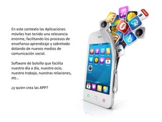 En este contexto las Aplicaciones
móviles han tenido una relevancia
enorme, facilitando los procesos de
enseñanza-aprendizaje y sobretodo
dotando de nuevos medios de
comunicación social.
Software de bolsillo que facilita
nuestro día a día, nuestro ocio,
nuestro trabajo, nuestras relaciones,
etc…
¿y quien crea las APP?