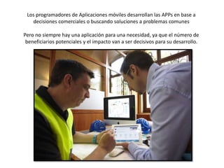 Los programadores de Aplicaciones móviles desarrollan las APPs en base a
decisiones comerciales o buscando soluciones a problemas comunes
Pero no siempre hay una aplicación para una necesidad, ya que el número de
beneficiarios potenciales y el impacto van a ser decisivos para su desarrollo.