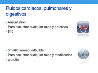 Ruidos cardiacos, pulmonares y
digestivos
• Auscultation
• Para escuchar cualquier ruido y practicas
• $40




• 3m-littmann-soundbuilder
• Para escuchar cualquier ruido y modificarlos
• gratuito
 