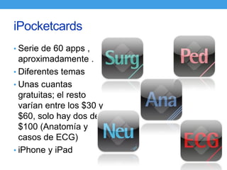 iPocketcards
• Serie de 60 apps ,
  aproximadamente .
• Diferentes temas
• Unas cuantas
  gratuitas; el resto
  varían entre los $30 y
  $60, solo hay dos de
  $100 (Anatomía y
  casos de ECG)
• iPhone y iPad
 