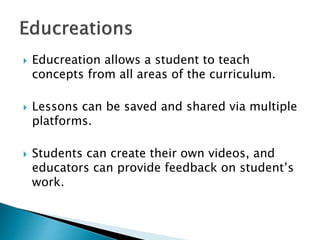  Educreation allows a student to teach
concepts from all areas of the curriculum.
 Lessons can be saved and shared via multiple
platforms.
 Students can create their own videos, and
educators can provide feedback on student’s
work.
 