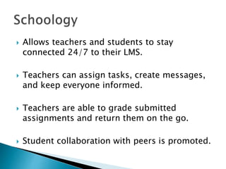  Allows teachers and students to stay
connected 24/7 to their LMS.
 Teachers can assign tasks, create messages,
and keep everyone informed.
 Teachers are able to grade submitted
assignments and return them on the go.
 Student collaboration with peers is promoted.
 