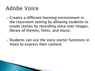  Creates a different learning environment in
the classroom setting by allowing students to
create stories by recording voice over images,
library of themes, fonts, and music.
 Students can use the story starter functions in
Voice to express their content.
 