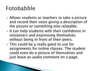  Allows students or teachers to take a picture
and record their voice giving a description of
the picture or something else relatable.
 It can help students with their confidence in
voiceovers and expressing themselves
without being in front of their peers.
 This could be a really good to use for
assignments for online classes. The student
could even do a picture of themselves and
just leave an audio comment on a page.
 