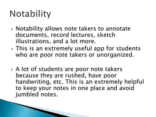  Notability allows note takers to annotate
documents, record lectures, sketch
illustrations, and a lot more.
 This is an extremely useful app for students
who are poor note takers or unorganized.
 A lot of students are poor note takers
because they are rushed, have poor
handwriting, etc. This is an extremely helpful
to keep your notes in one place and avoid
jumbled notes.
 