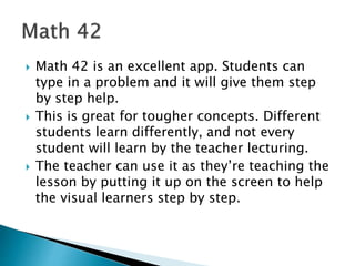  Math 42 is an excellent app. Students can
type in a problem and it will give them step
by step help.
 This is great for tougher concepts. Different
students learn differently, and not every
student will learn by the teacher lecturing.
 The teacher can use it as they’re teaching the
lesson by putting it up on the screen to help
the visual learners step by step.
 