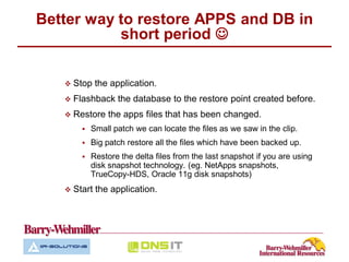 Better way to restore APPS and DB in
           short period 


    Stop    the application.
    Flashback    the database to the restore point created before.
    Restore    the apps files that has been changed.
          Small patch we can locate the files as we saw in the clip.
          Big patch restore all the files which have been backed up.
          Restore the delta files from the last snapshot if you are using
           disk snapshot technology. (eg. NetApps snapshots,
           TrueCopy-HDS, Oracle 11g disk snapshots)
    Start   the application.
 