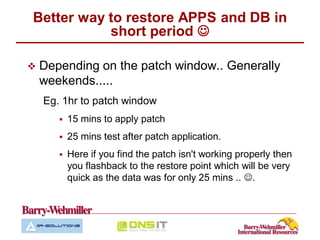 Better way to restore APPS and DB in
           short period 

   Depending on the patch window.. Generally
    weekends.....
    Eg. 1hr to patch window
          15 mins to apply patch
          25 mins test after patch application.
          Here if you find the patch isn't working properly then
           you flashback to the restore point which will be very
           quick as the data was for only 25 mins .. .
 