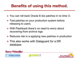 Benefits of using this method.

   You can roll back Oracle E-biz patches in no time .
   Test patches on your production system before
    releasing to users.
   With Flashback there’s no need to worry about
    recovering from archive logs
   Reduces risk in a applying new patches in production
   This also works with Dataguard for a DR
    database
 