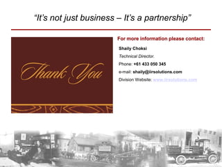 “It’s not just business – It’s a partnership”

                        For more information please contact:
                        Shaily Choksi
                        Technical Director.
                        Phone: +61 433 050 345
                        e-mail: shaily@iirsolutions.com
                        Division Website: www.iirsolutions.com
 