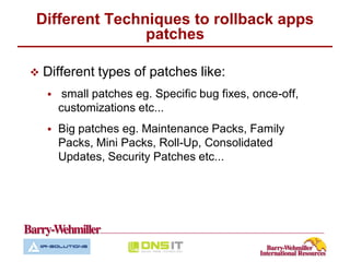 Different Techniques to rollback apps
               patches

   Different types of patches like:
        small patches eg. Specific bug fixes, once-off,
        customizations etc...
       Big patches eg. Maintenance Packs, Family
        Packs, Mini Packs, Roll-Up, Consolidated
        Updates, Security Patches etc...
 