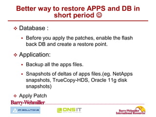 Better way to restore APPS and DB in
           short period 
   Database :
       Before you apply the patches, enable the flash
        back DB and create a restore point.

   Application:
       Backup all the apps files.
       Snapshots of deltas of apps files.(eg. NetApps
        snapshots, TrueCopy-HDS, Oracle 11g disk
        snapshots)
   Apply Patch
 