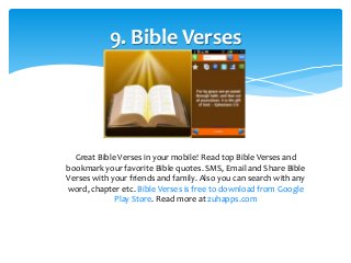 9. Bible Verses 
Great Bible Verses in your mobile! Read top Bible Verses and 
bookmark your favorite Bible quotes. SMS, Email and Share Bible 
Verses with your friends and family. Also you can search with any 
word, chapter etc. Bible Verses is free to download from Google 
Play Store. Read more at zuhapps.com 
 