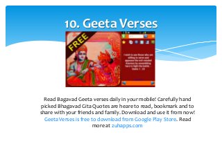 10. Geeta Verses 
Read Bagavad Geeta verses daily in your mobile! Carefully hand 
picked Bhagavad Gita Quotes are heare to read, bookmark and to 
share with your friends and family. Download and use it from now! 
Geeta Verses is free to download from Google Play Store. Read 
more at zuhapps.com 
 
