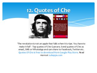 12. Quotes of Che 
'The revolution is not an apple that falls when it is ripe. You have to 
make it fall' - Top quotes of Che Guevara. Send quotes of Che as 
email, SMS or WhatsApp and can share to Facebook, Twitter etc. 
Quotes Of Che is free to download from Google Play Store. Read 
more at zuhapps.com 
 