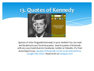13. Quotes of Kennedy 
Quotes of John Fitzgerald Kennedy in your mobile! You can read 
and bookmark your favorite quotes. Search quotes of Kennedy 
with any word and share to facebook, twitter or linkedin. It's free! 
download it now. Quotes Of Kennedy is free to download from 
Google Play Store. Read more at zuhapps.com 
 