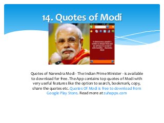 14. Quotes of Modi 
Quotes of Narendra Modi - The Indian Prime Minister - is available 
to download for free. The App contains top quotes of Modi with 
very useful features like the option to search, bookmark, copy, 
share the quotes etc. Quotes Of Modi is free to download from 
Google Play Store. Read more at zuhapps.com 
 