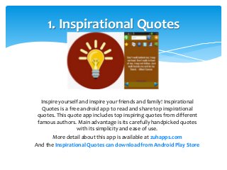 1. Inspirational Quotes 
Inspire yourself and inspire your friends and family! Inspirational 
Quotes is a free android app to read and share top inspirational 
quotes. This quote app includes top inspiring quotes from different 
famous authors. Main advantage is its carefully handpicked quotes 
with its simplicity and ease of use. 
More detail about this app is available at zuhapps.com 
And the Inspirational Quotes can download from Android Play Store 
 