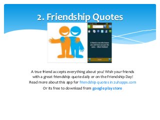 2. Friendship Quotes 
A true friend accepts everything about you! Wish your friends 
with a great friendship quote daily or on the Friendship Day! 
Read more about this app for friendship quotes in zuhapps.com 
Or its free to download from google play store 
 