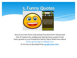 3. Funny Quotes 
Are you in more stress and anxiety? become more relaxed and 
free of tensions by reading and sharing funny quotes! Send 
funny quotes to your friends and family, enjoy! Read more about 
funny quotes app in zuhapps.com 
Or its free to download from google play store 
 