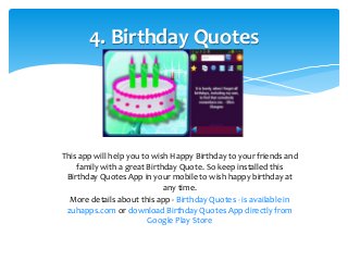 4. Birthday Quotes 
This app will help you to wish Happy Birthday to your friends and 
family with a great Birthday Quote. So keep installed this 
Birthday Quotes App in your mobile to wish happy birthday at 
any time. 
More details about this app - Birthday Quotes - is available in 
zuhapps.com or download Birthday Quotes App directly from 
Google Play Store 
 