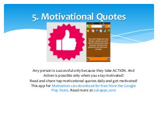 5. Motivational Quotes 
Any person is successful only because they take ACTION. And 
Action is possible only when you stay motivated! 
Read and share top motivational quotes daily and get motivated! 
This app for Motivation can download for free from the Google 
Play Store. Read more at zuhapps.com 
 