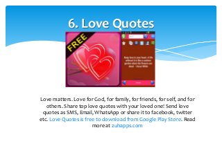 6. Love Quotes 
Love matters. Love for God, for family, for friends, for self, and for 
others. Share top love quotes with your loved one! Send love 
quotes as SMS, Email, WhatsApp or share it to facebook, twitter 
etc. Love Quotes is free to download from Google Play Store. Read 
more at zuhapps.com 
 