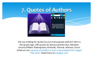 7. Quotes of Authors 
Are you looking for quotes by our most popular authors? Here is 
the Quote App with quotes by famous authors like: Abraham 
Lincoln,William Shakespeare, Aristotle, Thomas Jeferson, Oscar 
Wilde etc etc!. Quotes of Authors is free to download from Google 
Play Store. Read more at zuhapps.com 
 