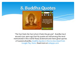 8. Buddha Quotes 
'The foot feels the foot when it feels the ground' - Buddha lived 
around 2500 years ago! but his quotes are still among the most 
motivational in the world! Read, bookmark and share great quotes 
of Gautama Buddha. Buddha Quotes is free to download from 
Google Play Store. Read more at zuhapps.com 
 