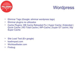 Wordpress

• Eliminar Tags (Google: eliminar wordpress tags)
• Eliminar plugins no utilizados
• Cache Plugins: DB Cache Reloaded Fix | Hyper Cache | Extended |
  Quick Cache | W3 Total Cache | WP-Cache | Super GT caché | Wp
  Super Cache


•   Site Load Test (En google)
•   loadimpact.com
•   Wichloadfaster.com
•   Firebug
 
