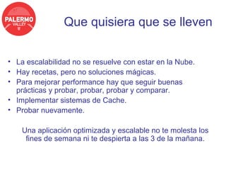 Que quisiera que se lleven


• La escalabilidad no se resuelve con estar en la Nube.
• Hay recetas, pero no soluciones mágicas.
• Para mejorar performance hay que seguir buenas
  prácticas y probar, probar, probar y comparar.
• Implementar sistemas de Cache.
• Probar nuevamente.

    Una aplicación optimizada y escalable no te molesta los
     fines de semana ni te despierta a las 3 de la mañana.
 