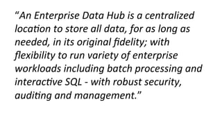 “An	
  Enterprise	
  Data	
  Hub	
  is	
  a	
  centralized	
  
loca0on	
  to	
  store	
  all	
  data,	
  for	
  as	
  long	
  as	
  
needed,	
  in	
  its	
  original	
  ﬁdelity;	
  with	
  
ﬂexibility	
  to	
  run	
  variety	
  of	
  enterprise	
  
workloads	
  including	
  batch	
  processing	
  and	
  
interac0ve	
  SQL	
  -­‐	
  with	
  robust	
  security,	
  
audi0ng	
  and	
  management.”	
  
 