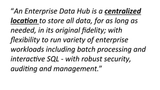 “An	
  Enterprise	
  Data	
  Hub	
  is	
  a	
  centralized	
  
loca-on	
  to	
  store	
  all	
  data,	
  for	
  as	
  long	
  as	
  
needed,	
  in	
  its	
  original	
  ﬁdelity;	
  with	
  
ﬂexibility	
  to	
  run	
  variety	
  of	
  enterprise	
  
workloads	
  including	
  batch	
  processing	
  and	
  
interac0ve	
  SQL	
  -­‐	
  with	
  robust	
  security,	
  
audi0ng	
  and	
  management.”	
  
 