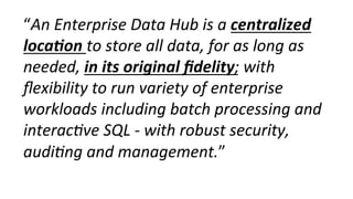 “An	
  Enterprise	
  Data	
  Hub	
  is	
  a	
  centralized	
  
loca-on	
  to	
  store	
  all	
  data,	
  for	
  as	
  long	
  as	
  
needed,	
  in	
  its	
  original	
  ﬁdelity;	
  with	
  
ﬂexibility	
  to	
  run	
  variety	
  of	
  enterprise	
  
workloads	
  including	
  batch	
  processing	
  and	
  
interac0ve	
  SQL	
  -­‐	
  with	
  robust	
  security,	
  
audi0ng	
  and	
  management.”	
  
 