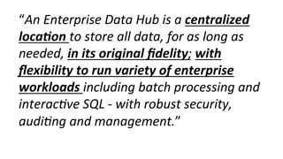 “An	
  Enterprise	
  Data	
  Hub	
  is	
  a	
  centralized	
  
loca-on	
  to	
  store	
  all	
  data,	
  for	
  as	
  long	
  as	
  
needed,	
  in	
  its	
  original	
  ﬁdelity;	
  with	
  
ﬂexibility	
  to	
  run	
  variety	
  of	
  enterprise	
  
workloads	
  including	
  batch	
  processing	
  and	
  
interac0ve	
  SQL	
  -­‐	
  with	
  robust	
  security,	
  
audi0ng	
  and	
  management.”	
  
 