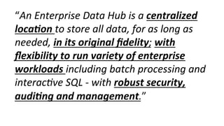 “An	
  Enterprise	
  Data	
  Hub	
  is	
  a	
  centralized	
  
loca-on	
  to	
  store	
  all	
  data,	
  for	
  as	
  long	
  as	
  
needed,	
  in	
  its	
  original	
  ﬁdelity;	
  with	
  
ﬂexibility	
  to	
  run	
  variety	
  of	
  enterprise	
  
workloads	
  including	
  batch	
  processing	
  and	
  
interac0ve	
  SQL	
  -­‐	
  with	
  robust	
  security,	
  
audi-ng	
  and	
  management.”	
  
 