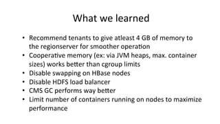 What	
  we	
  learned	
  
•  Recommend	
  tenants	
  to	
  give	
  atleast	
  4	
  GB	
  of	
  memory	
  to	
  
the	
  regionserver	
  for	
  smoother	
  opera8on	
  
•  Coopera8ve	
  memory	
  (ex:	
  via	
  JVM	
  heaps,	
  max.	
  container	
  
sizes)	
  works	
  bejer	
  than	
  cgroup	
  limits	
  
•  Disable	
  swapping	
  on	
  HBase	
  nodes	
  
•  Disable	
  HDFS	
  load	
  balancer	
  
•  CMS	
  GC	
  performs	
  way	
  bejer	
  
•  Limit	
  number	
  of	
  containers	
  running	
  on	
  nodes	
  to	
  maximize	
  
performance	
  
 