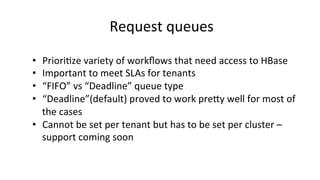 Request	
  queues	
  
•  Priori8ze	
  variety	
  of	
  workﬂows	
  that	
  need	
  access	
  to	
  HBase	
  
•  Important	
  to	
  meet	
  SLAs	
  for	
  tenants	
  
•  “FIFO”	
  vs	
  “Deadline”	
  queue	
  type	
  
•  “Deadline”(default)	
  proved	
  to	
  work	
  prejy	
  well	
  for	
  most	
  of	
  
the	
  cases	
  
•  Cannot	
  be	
  set	
  per	
  tenant	
  but	
  has	
  to	
  be	
  set	
  per	
  cluster	
  –	
  
support	
  coming	
  soon	
  
 